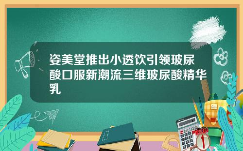 姿美堂推出小透饮引领玻尿酸口服新潮流三维玻尿酸精华乳