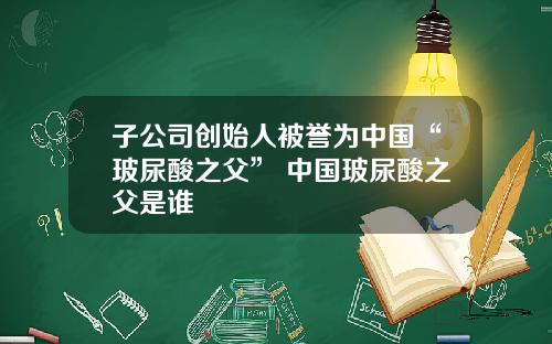 子公司创始人被誉为中国“玻尿酸之父” 中国玻尿酸之父是谁