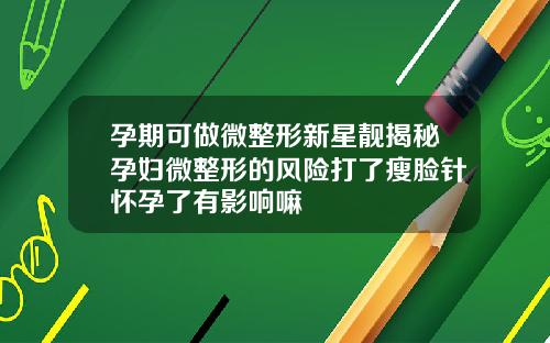孕期可做微整形新星靓揭秘孕妇微整形的风险打了瘦脸针怀孕了有影响嘛