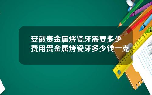 安徽贵金属烤瓷牙需要多少费用贵金属烤瓷牙多少钱一克