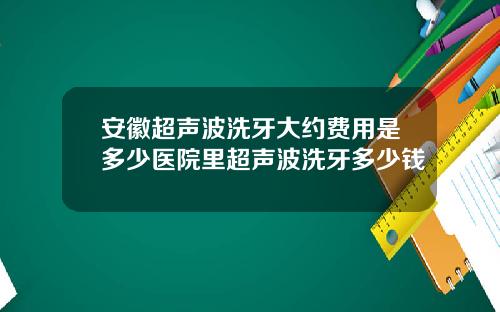 安徽超声波洗牙大约费用是多少医院里超声波洗牙多少钱