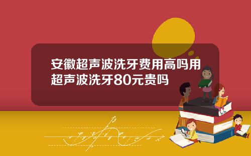 安徽超声波洗牙费用高吗用超声波洗牙80元贵吗