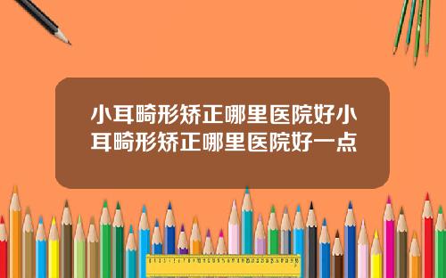 小耳畸形矫正哪里医院好小耳畸形矫正哪里医院好一点