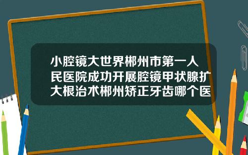 小腔镜大世界郴州市第一人民医院成功开展腔镜甲状腺扩大根治术郴州矫正牙齿哪个医院比较好一点