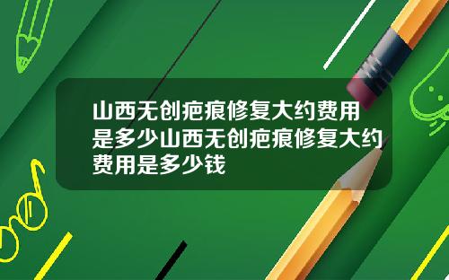 山西无创疤痕修复大约费用是多少山西无创疤痕修复大约费用是多少钱