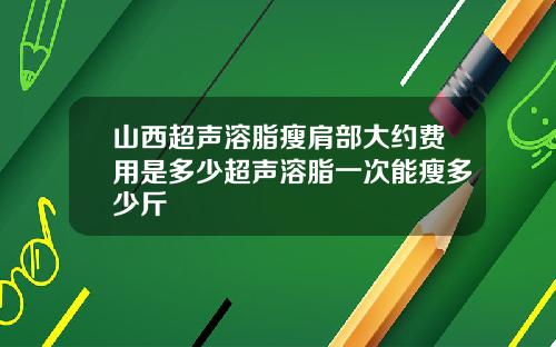 山西超声溶脂瘦肩部大约费用是多少超声溶脂一次能瘦多少斤