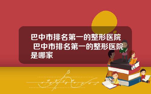 巴中市排名第一的整形医院 巴中市排名第一的整形医院是哪家