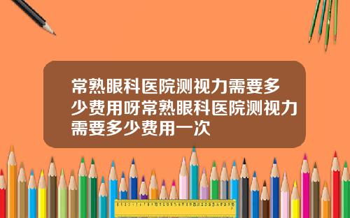 常熟眼科医院测视力需要多少费用呀常熟眼科医院测视力需要多少费用一次