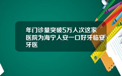 年门诊量突破5万人次这家医院为海宁人安一口好牙临安牙医