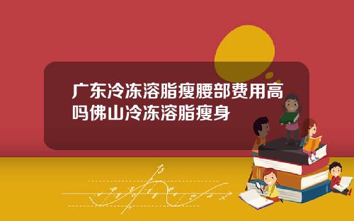 广东冷冻溶脂瘦腰部费用高吗佛山冷冻溶脂瘦身