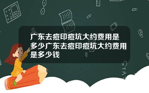 广东去痘印痘坑大约费用是多少广东去痘印痘坑大约费用是多少钱