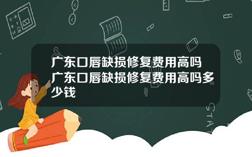 广东口唇缺损修复费用高吗广东口唇缺损修复费用高吗多少钱
