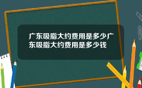 广东吸脂大约费用是多少广东吸脂大约费用是多少钱