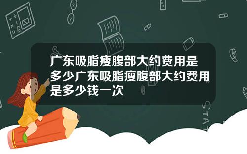 广东吸脂瘦腹部大约费用是多少广东吸脂瘦腹部大约费用是多少钱一次
