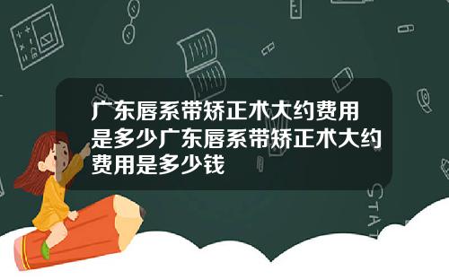 广东唇系带矫正术大约费用是多少广东唇系带矫正术大约费用是多少钱