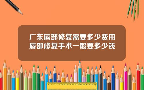 广东唇部修复需要多少费用唇部修复手术一般要多少钱