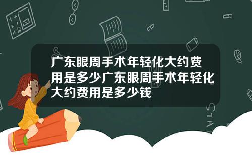 广东眼周手术年轻化大约费用是多少广东眼周手术年轻化大约费用是多少钱