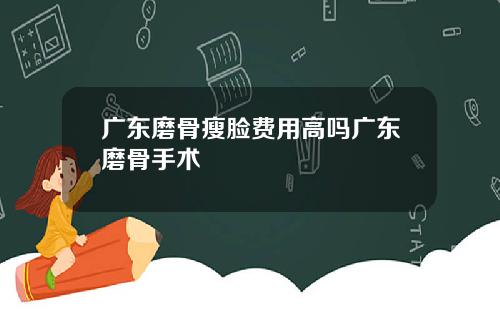 广东磨骨瘦脸费用高吗广东磨骨手术