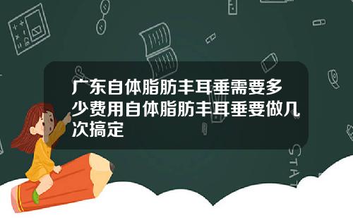 广东自体脂肪丰耳垂需要多少费用自体脂肪丰耳垂要做几次搞定