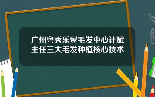 广州粤秀乐鬓毛发中心计斌主任三大毛发种植核心技术
