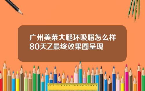 广州美莱大腿环吸脂怎么样80天Z最终效果图呈现
