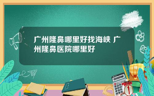 广州隆鼻哪里好找海峡 广州隆鼻医院哪里好