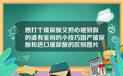 想打个玻尿酸又担心碰到假的谁有鉴别的小技巧国产玻尿酸和进口玻尿酸的区别图片