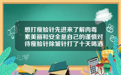 想打瘦脸针先进来了解肉毒素美丽和安全是自己的谨慎对待瘦脸针除皱针打了十天喝酒了