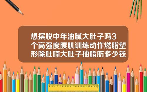 想摆脱中年油腻大肚子吗3个高强度腹肌训练动作燃脂塑形除肚腩大肚子抽脂肪多少钱