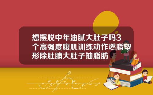 想摆脱中年油腻大肚子吗3个高强度腹肌训练动作燃脂塑形除肚腩大肚子抽脂肪