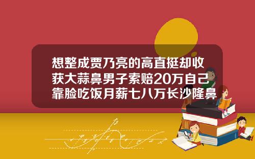 想整成贾乃亮的高直挺却收获大蒜鼻男子索赔20万自己靠脸吃饭月薪七八万长沙隆鼻的医院有哪些