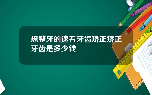 想整牙的速看牙齿矫正矫正牙齿是多少钱
