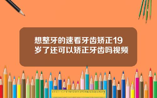 想整牙的速看牙齿矫正19岁了还可以矫正牙齿吗视频