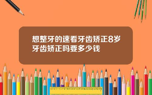 想整牙的速看牙齿矫正8岁牙齿矫正吗要多少钱