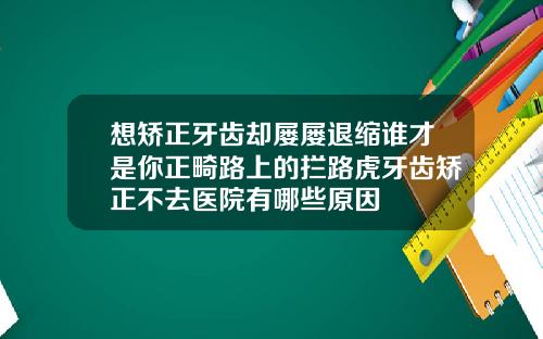 想矫正牙齿却屡屡退缩谁才是你正畸路上的拦路虎牙齿矫正不去医院有哪些原因