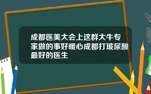 成都医美大会上这群大牛专家做的事好暖心成都打玻尿酸最好的医生