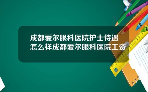 成都爱尔眼科医院护士待遇怎么样成都爱尔眼科医院工资