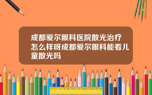 成都爱尔眼科医院散光治疗怎么样呀成都爱尔眼科能看儿童散光吗