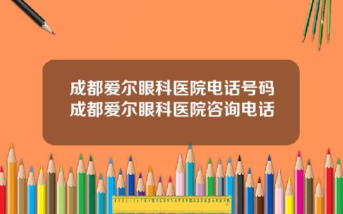 成都爱尔眼科医院电话号码成都爱尔眼科医院咨询电话