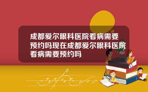成都爱尔眼科医院看病需要预约吗现在成都爱尔眼科医院看病需要预约吗
