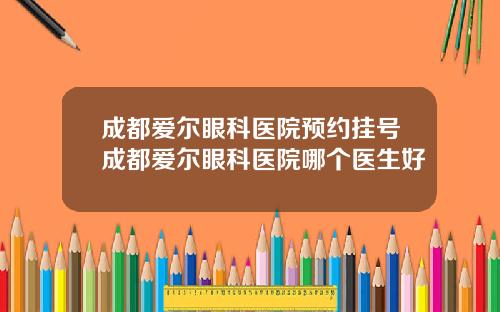 成都爱尔眼科医院预约挂号成都爱尔眼科医院哪个医生好