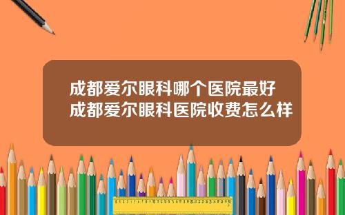 成都爱尔眼科哪个医院最好成都爱尔眼科医院收费怎么样
