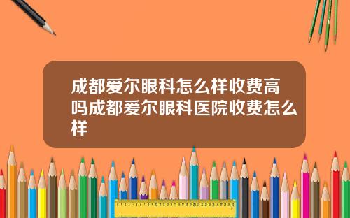 成都爱尔眼科怎么样收费高吗成都爱尔眼科医院收费怎么样