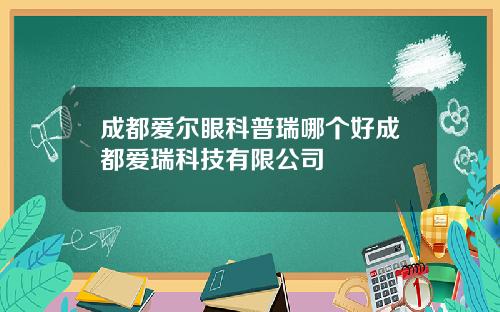 成都爱尔眼科普瑞哪个好成都爱瑞科技有限公司