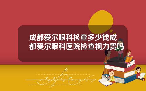 成都爱尔眼科检查多少钱成都爱尔眼科医院检查视力贵吗