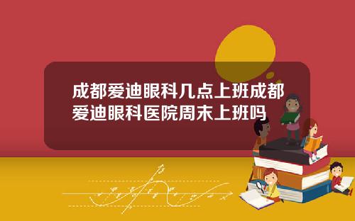 成都爱迪眼科几点上班成都爱迪眼科医院周末上班吗