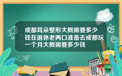成都耳朵整形大概需要多少钱在退休老两口准备去成都玩一个月大概需要多少钱