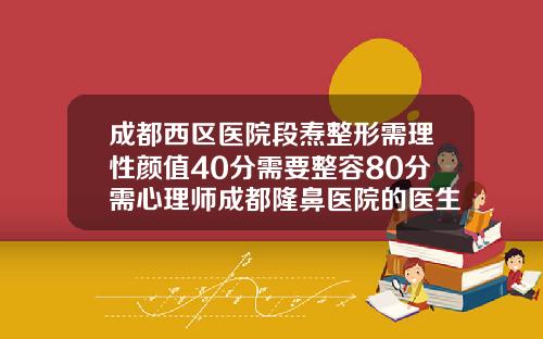 成都西区医院段焘整形需理性颜值40分需要整容80分需心理师成都隆鼻医院的医生排名榜
