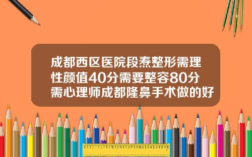 成都西区医院段焘整形需理性颜值40分需要整容80分需心理师成都隆鼻手术做的好的医生有哪些