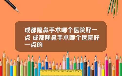 成都隆鼻手术哪个医院好一点 成都隆鼻手术哪个医院好一点的